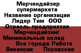 Мерчендайзер  супермаркета › Название организации ­ Лидер Тим, ООО › Отрасль предприятия ­ Мерчендайзинг › Минимальный оклад ­ 25 000 - Все города Работа » Вакансии   . Псковская обл.,Великие Луки г.